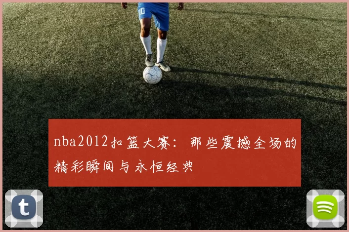 nba2012扣篮大赛：那些震撼全场的精彩瞬间与永恒经典