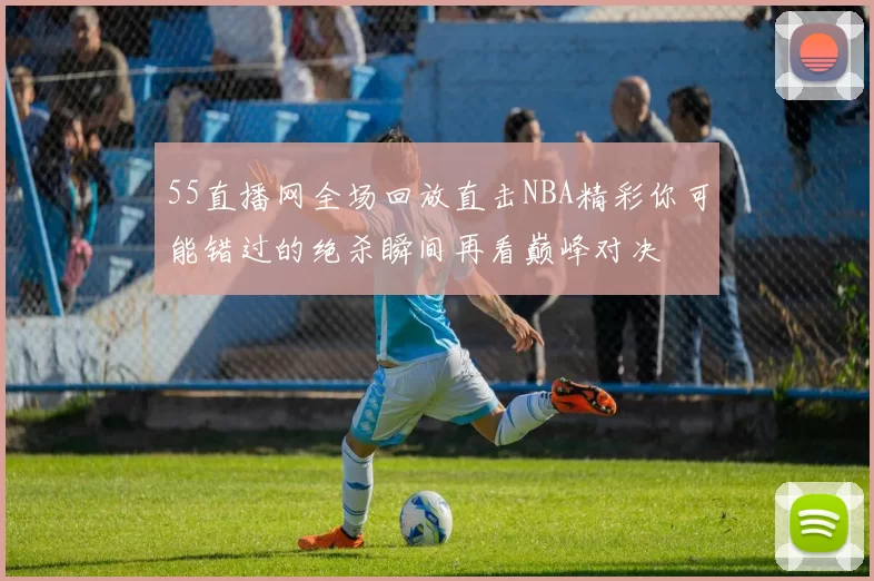 55直播网全场回放直击NBA精彩你可能错过的绝杀瞬间再看巅峰对决