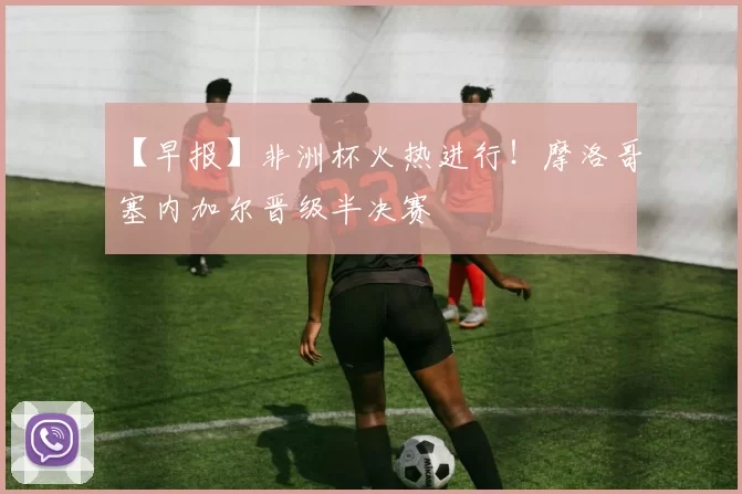 【早报】非洲杯火热进行！摩洛哥塞内加尔晋级半决赛