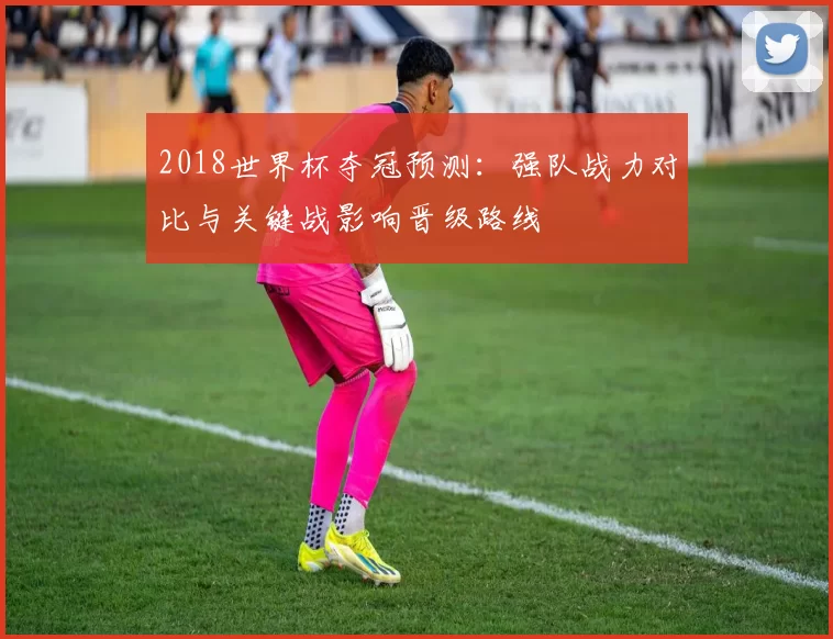 2018世界杯夺冠预测：强队战力对比与关键战影响晋级路线