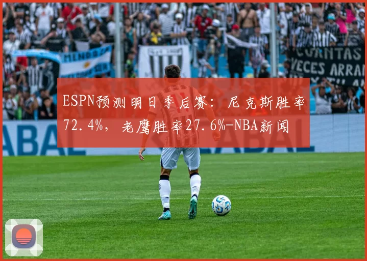 ESPN预测明日季后赛：尼克斯胜率72.4%，老鹰胜率27.6%-NBA新闻