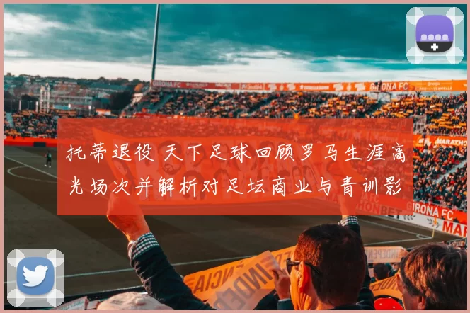 托蒂退役 天下足球回顾罗马生涯高光场次并解析对足坛商业与青训影响