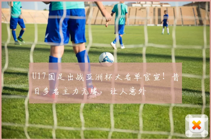 U17国足出战亚洲杯大名单官宣！昔日多名主力无缘，让人意外