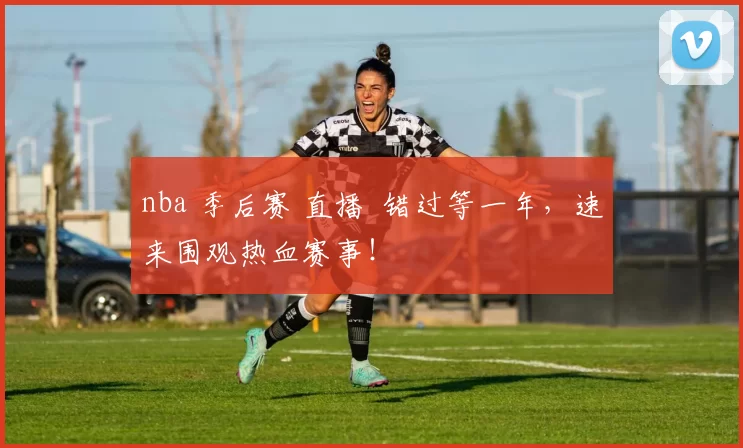 nba 季后赛 直播 错过等一年，速来围观热血赛事！