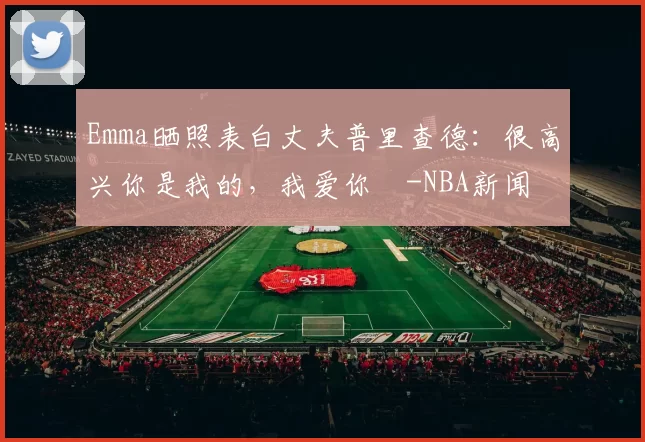 Emma晒照表白丈夫普里查德：很高兴你是我的，我爱你️-NBA新闻