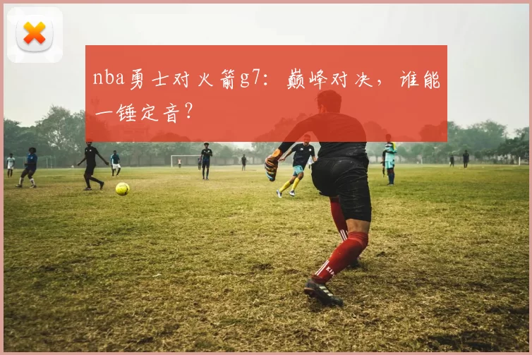 nba勇士对火箭g7：巅峰对决，谁能一锤定音？