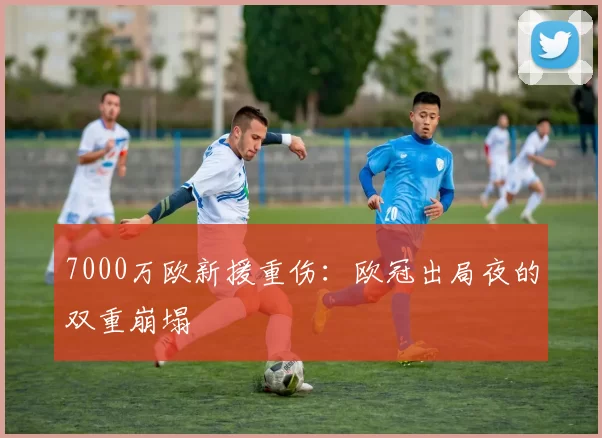 7000万欧新援重伤：欧冠出局夜的双重崩塌