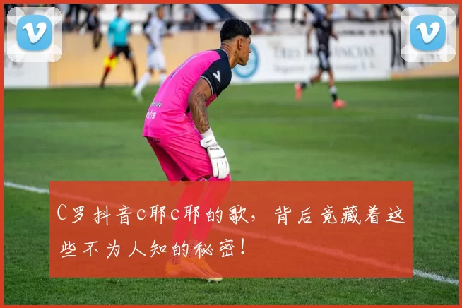 C罗抖音c耶c耶的歌，背后竟藏着这些不为人知的秘密！