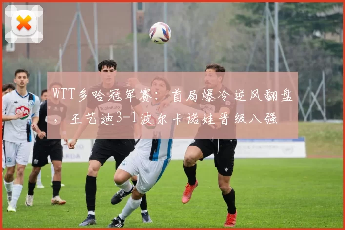 WTT多哈冠军赛：首局爆冷逆风翻盘，王艺迪3-1波尔卡诺娃晋级八强