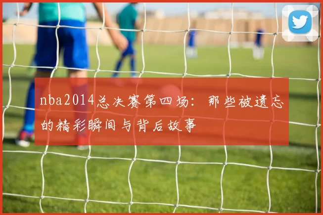 nba2014总决赛第四场：那些被遗忘的精彩瞬间与背后故事