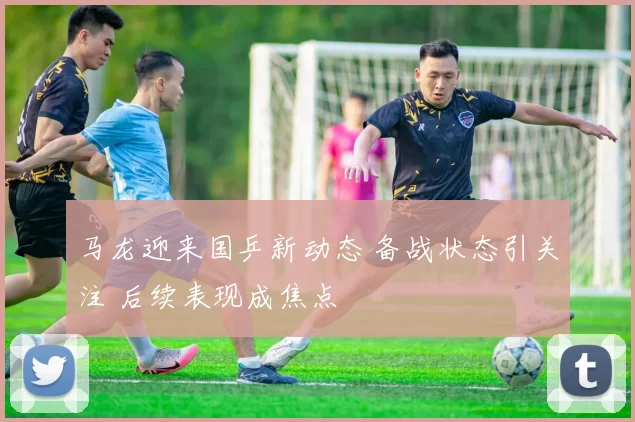 马龙迎来国乒新动态 备战状态引关注 后续表现成焦点