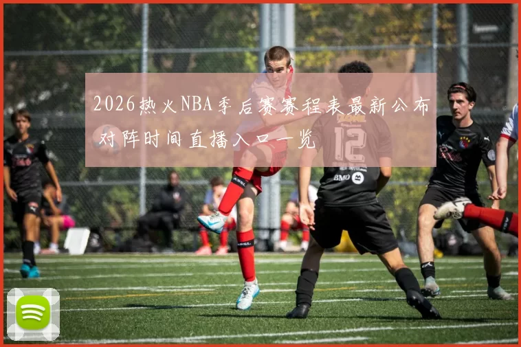 2026热火NBA季后赛赛程表最新公布 对阵时间直播入口一览