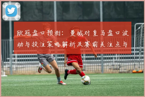 欧冠盘口预测：曼城对皇马盘口波动与投注策略解析及赛前关注点与风险评估