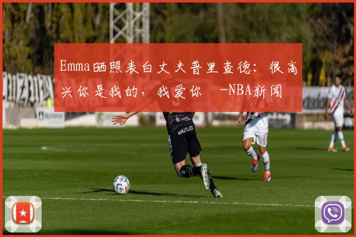 Emma晒照表白丈夫普里查德：很高兴你是我的，我爱你️-NBA新闻