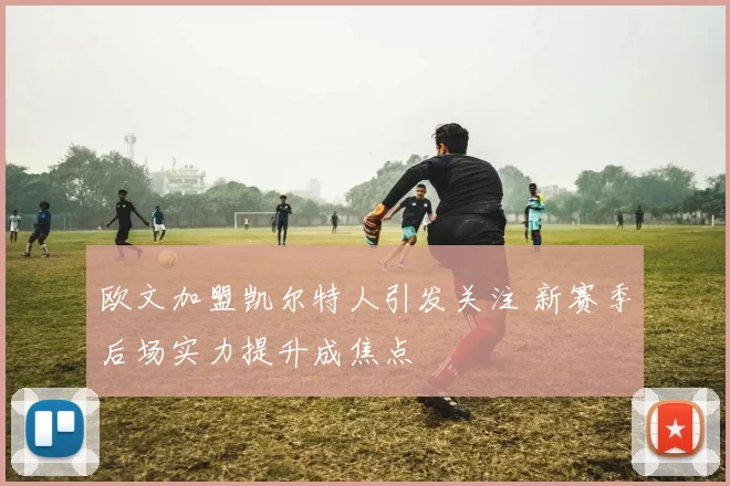 欧文加盟凯尔特人引发关注 新赛季后场实力提升成焦点