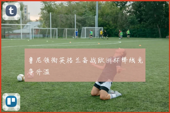 鲁尼领衔英格兰备战欧洲杯锋线竞争升温