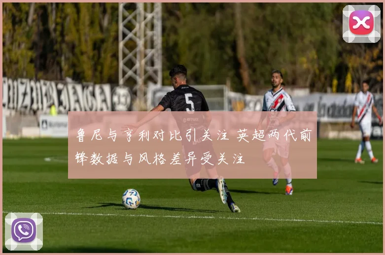 鲁尼与亨利对比引关注 英超两代前锋数据与风格差异受关注