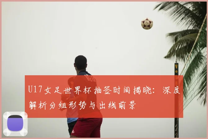 U17女足世界杯抽签时间揭晓:深度解析分组形势与出线前景