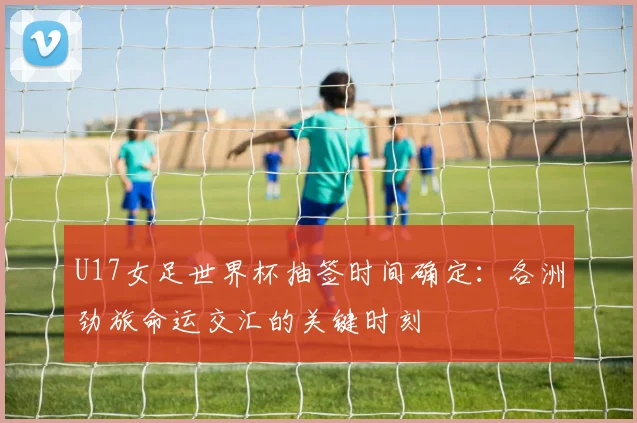 U17女足世界杯抽签时间确定:各洲劲旅命运交汇的关键时刻