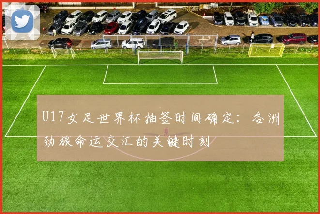 U17女足世界杯抽签时间确定：各洲劲旅命运交汇的关键时刻