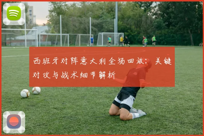 西班牙对阵意大利全场回放：关键对攻与战术细节解析