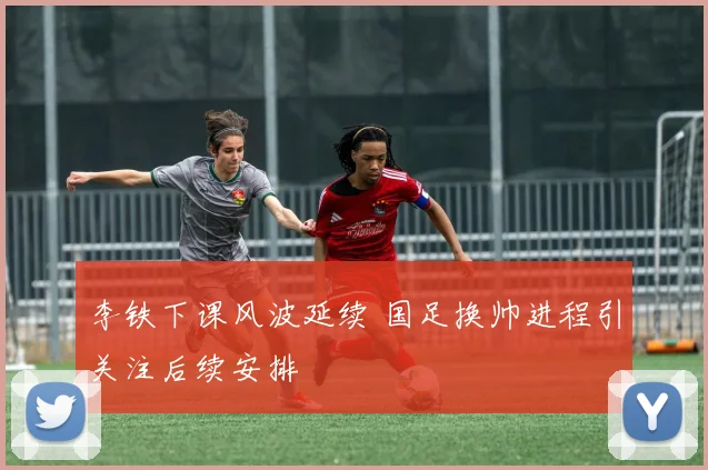 李铁下课风波延续 国足换帅进程引关注后续安排