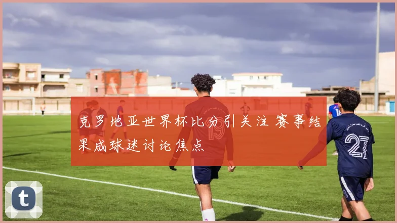 克罗地亚世界杯比分引关注 赛事结果成球迷讨论焦点