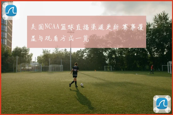 美国NCAA篮球直播渠道更新 赛事覆盖与观看方式一览