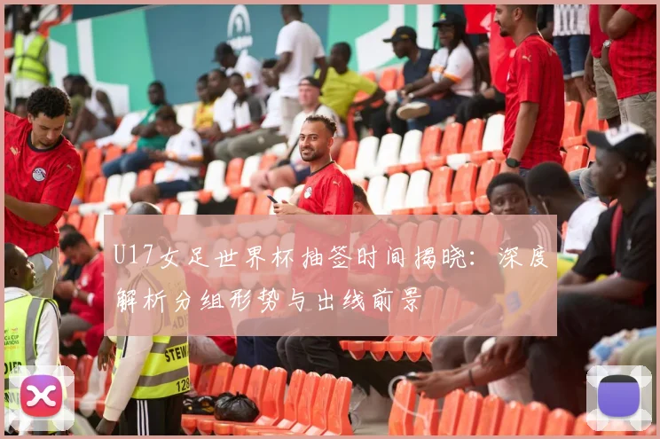 U17女足世界杯抽签时间揭晓：深度解析分组形势与出线前景