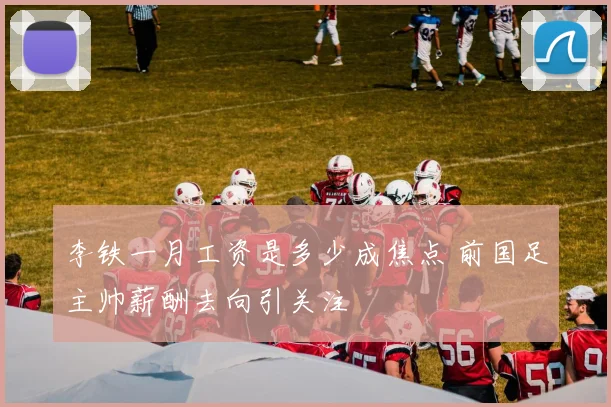 李铁一月工资是多少成焦点 前国足主帅薪酬去向引关注