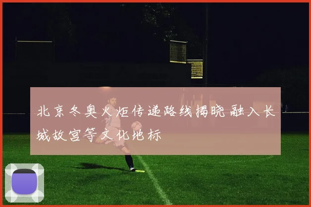 北京冬奥火炬传递路线揭晓 融入长城故宫等文化地标