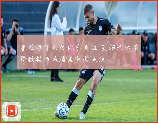 鲁尼与亨利对比引关注 英超两代前锋数据与风格差异受关注